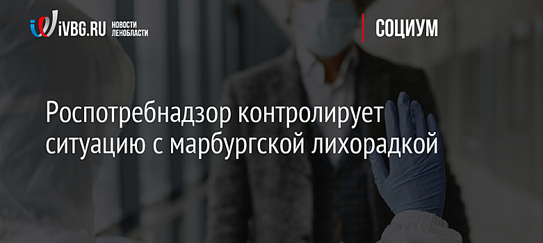 Роспотребнадзор контролирует ситуацию с марбургской лихорадкой