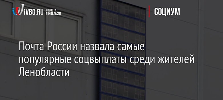 Почта России назвала самые популярные соцвыплаты среди жителей Ленобласти