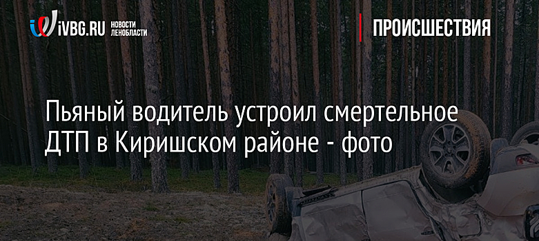 Пьяный водитель устроил смертельное ДТП в Киришском районе - фото