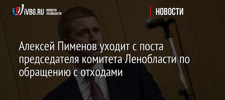 Алексей Пименов уходит с поста председателя комитета Ленобласти по обращению с отходами