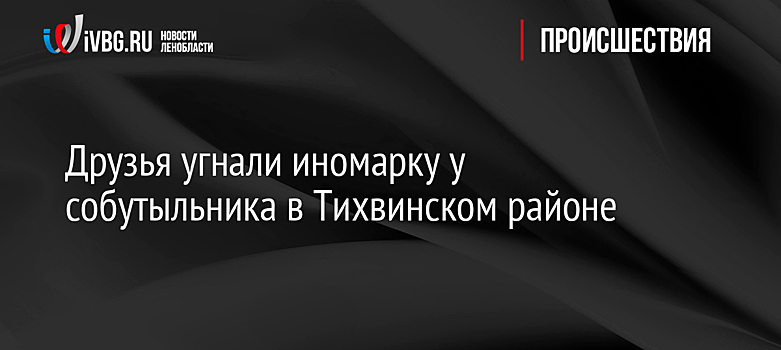 Друзья угнали иномарку у собутыльника в Тихвинском районе