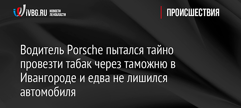 Водитель Porsche пытался тайно провезти табак через таможню в Ивангороде и едва не лишился автомобиля