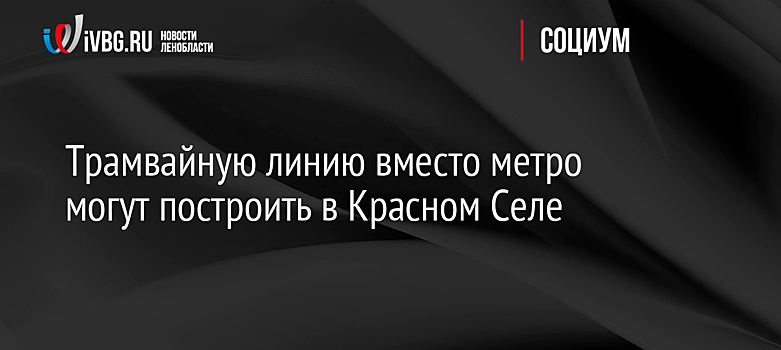 Трамвайную линию вместо метро могут построить в Красном Селе