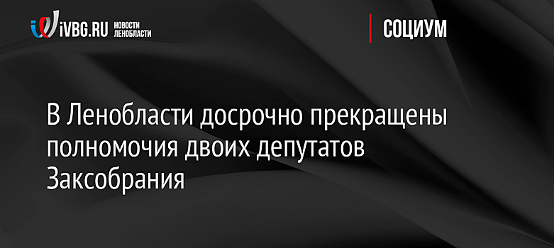В Ленобласти досрочно прекращены полномочия двоих депутатов Заксобрания