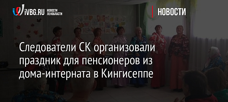 Следователи СК организовали праздник для пенсионеров из дома-интерната в Кингисеппе