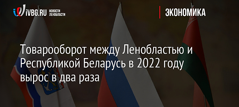 Товарооборот между Ленобластью и Республикой Беларусь в 2022 году вырос в два раза