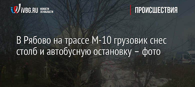 В Рябово на трассе М-10 грузовик снес столб и автобусную остановку – фото