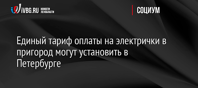 Единый тариф оплаты на электрички в пригород могут установить в Петербурге