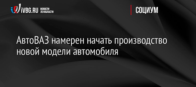 АвтоВАЗ намерен начать производство новой модели автомобиля