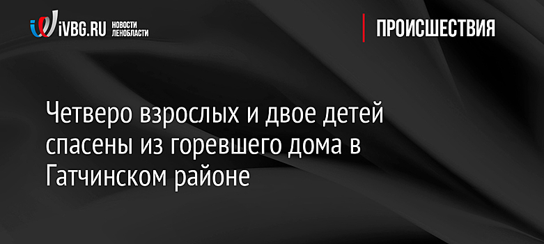 Четверо взрослых и двое детей спасены из горевшего дома в Гатчинском районе