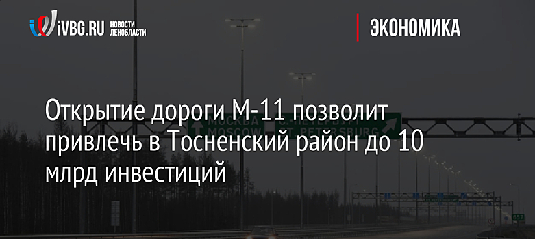 Открытие дороги М-11 позволит привлечь в Тосненский район до 10 млрд инвестиций