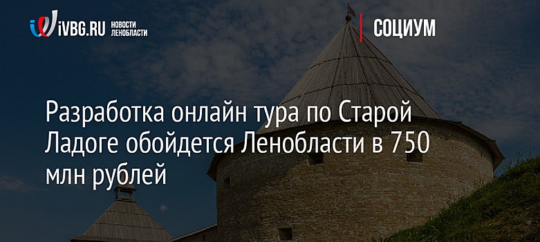 Разработка онлайн тура по Старой Ладоге обойдется Ленобласти в 750 млн рублей