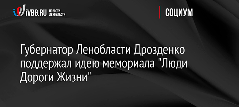 Губернатор Ленобласти Дрозденко поддержал идею мемориала "Люди Дороги Жизни"