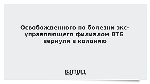 Освобожденного по болезни экс-управляющего филиалом ВТБ вернули в колонию