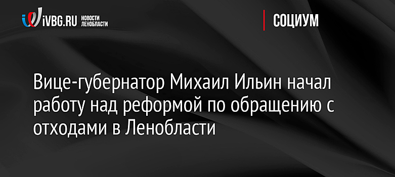 Вице-губернатор Михаил Ильин начал работу над реформой по обращению с отходами в Ленобласти