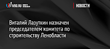 Виталий Лазуткин назначен председателем комитета по строительству Ленобласти