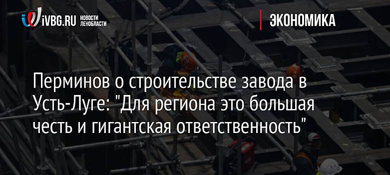 Перминов о строительстве завода в Усть-Луге: "Для региона это большая честь и гигантская ответственность"