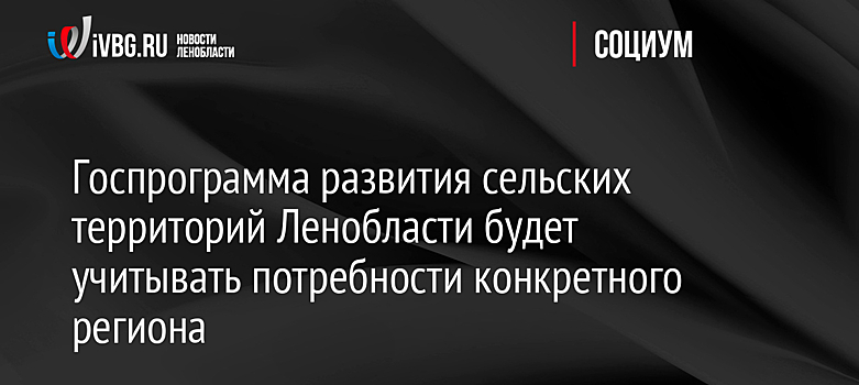 Госпрограмма развития сельских территорий Ленобласти будет учитывать потребности конкретного региона