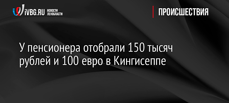 У пенсионера отобрали 150 тысяч рублей и 100 евро в Кингисеппе