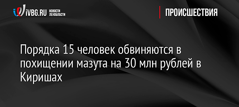 Порядка 15 человек обвиняются в похищении мазута на 30 млн рублей в Киришах