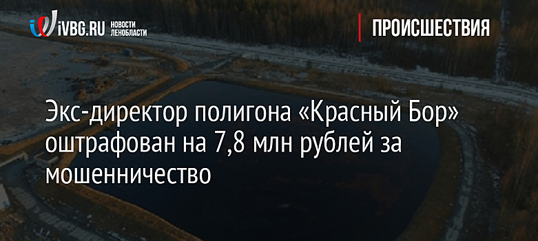 Экс-директор полигона «Красный Бор» оштрафован на 7,8 млн рублей за мошенничество