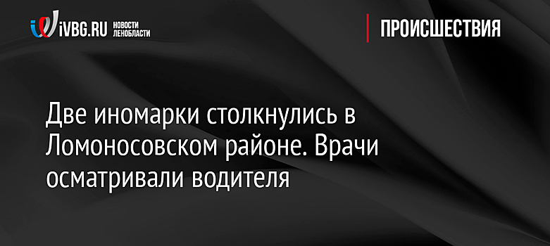 Две иномарки столкнулись в Ломоносовском районе. Врачи осматривали водителя