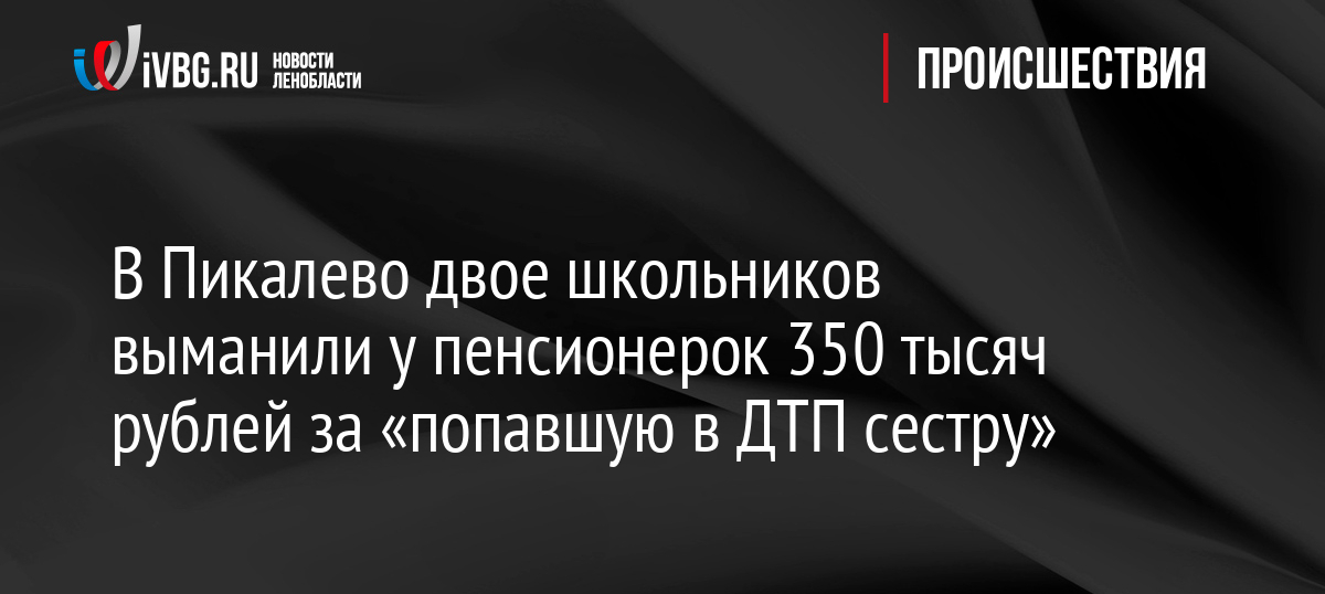 В Пикалево двое школьников выманили у пенсионерок 350 тысяч рублей за «попавшую в ДТП сестру»
