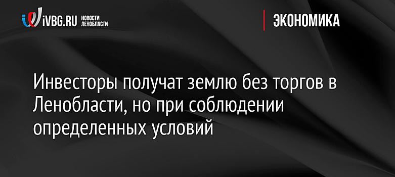 Инвесторы получат землю без торгов в Ленобласти, но при соблюдении определенных условий