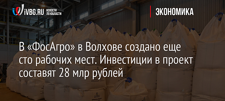 В «ФосАгро» в Волхове создано еще сто рабочих мест. Инвестиции в проект составят 28 млрд рублей