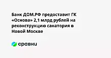 Банк ДОМ.РФ предоставит ГК «Основа» 2,1 млрд рублей на реконструкцию санатория в Новой Москве