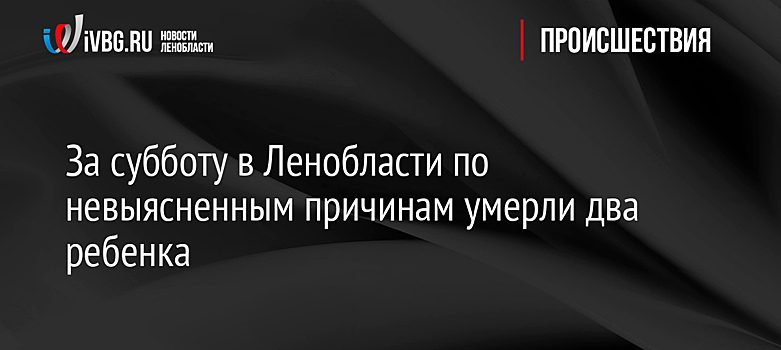 За субботу в Ленобласти по невыясненным причинам умерли два ребенка