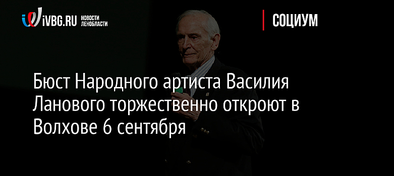 Бюст Народного артиста Василия Ланового торжественно откроют в Волхове 6 сентября