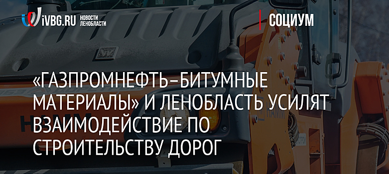 «ГАЗПРОМНЕФТЬ–БИТУМНЫЕ МАТЕРИАЛЫ» И ЛЕНОБЛАСТЬ УСИЛЯТ ВЗАИМОДЕЙСТВИЕ ПО СТРОИТЕЛЬСТВУ ДОРОГ