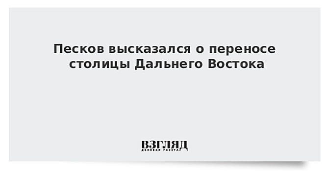 Песков высказался о переносе столицы Дальнего Востока