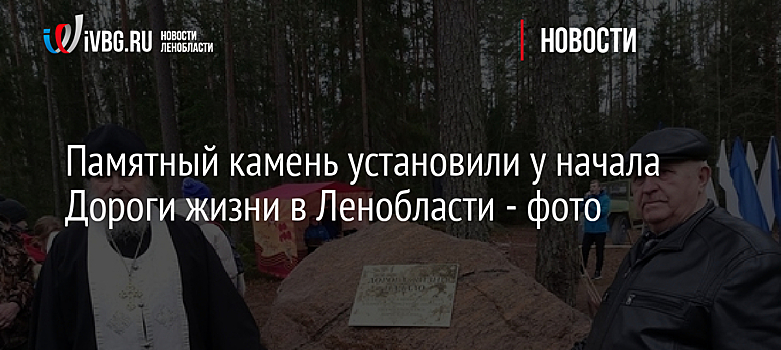 Памятный камень установили у начала Дороги жизни в Ленобласти - фото