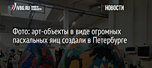 Фото: арт-объекты в виде огромных пасхальных яиц создали в Петербурге