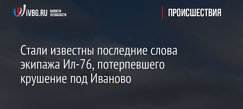 Стали известны последние слова экипажа Ил-76, потерпевшего крушение под Иваново