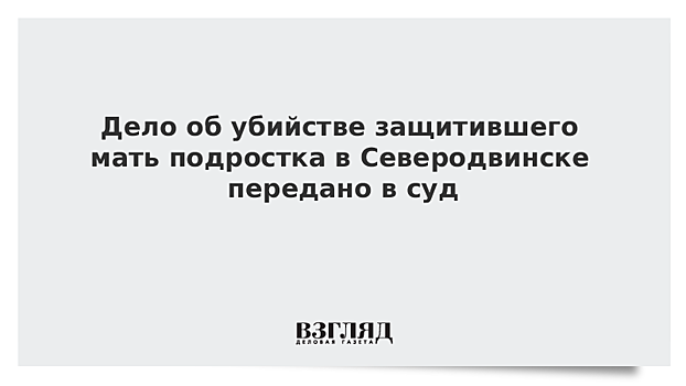 Дело об убийстве защитившего мать подростка в Северодвинске передано в суд