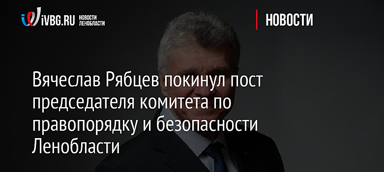 Вячеслав Рябцев покинул пост председателя комитета по правопорядку и безопасности Ленобласти
