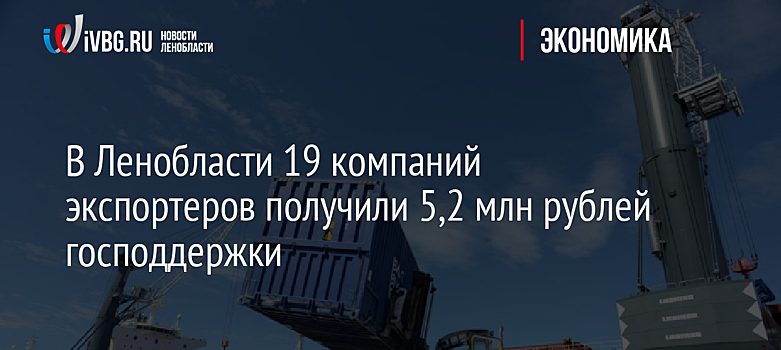 В Ленобласти 19 компаний экспортеров получили 5,2 млн рублей господдержки