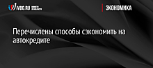 Перечислены способы сэкономить на автокредите