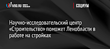 Научно-исследовательский центр «Строительство» поможет Ленобласти в работе на стройках