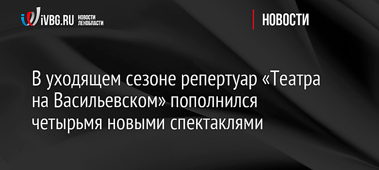 В уходящем сезоне репертуар «Театра на Васильевском» пополнился четырьмя новыми спектаклями