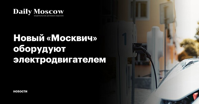 Новый «Москвич» оборудуют электродвигателем