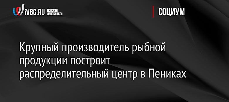 Крупный производитель рыбной продукции построит распределительный центр в Пениках