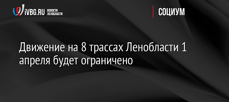 Движение на 8 трассах Ленобласти 1 апреля будет ограничено