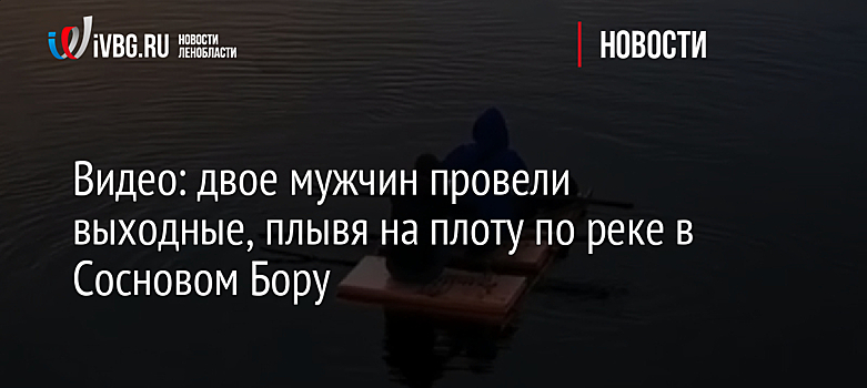 Видео: двое мужчин провели выходные, плывя на плоту по реке в Сосновом Бору