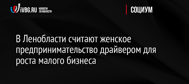 В Ленобласти считают женское предпринимательство драйвером для роста малого бизнеса