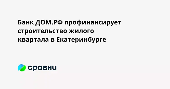Банк ДОМ.РФ профинансирует строительство жилого квартала в Екатеринбурге