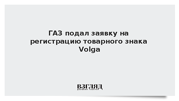 ГАЗ подал заявку на регистрацию товарного знака Volga